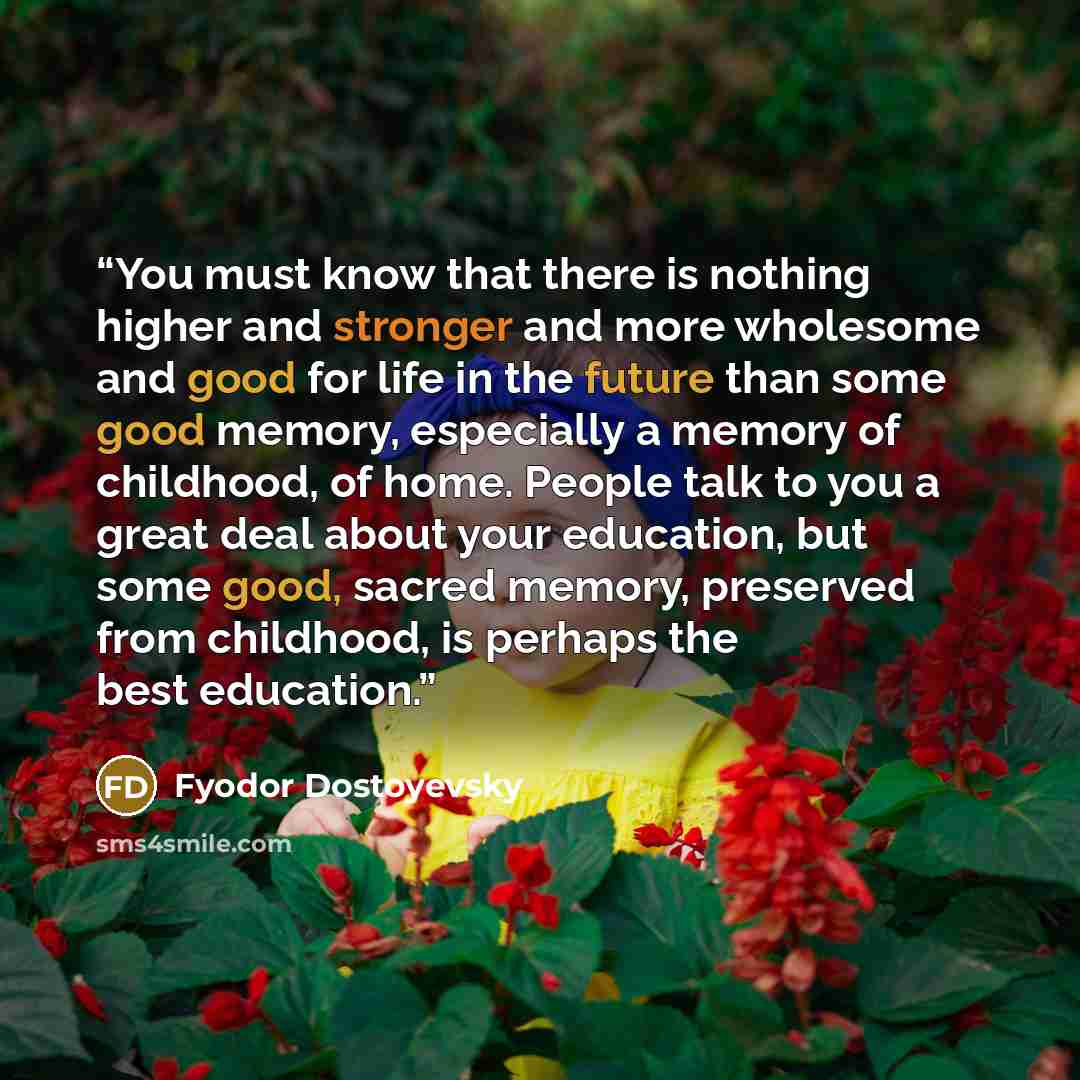 “You must know that there is nothing higher and stronger and more wholesome and good for life in the future than some good memory, especially a memory of childhood, of home. People talk to you a great deal about your education, but some good, sacred memory, preserved from childhood, is perhaps the…” quote by Fyodor Dostoyevsky