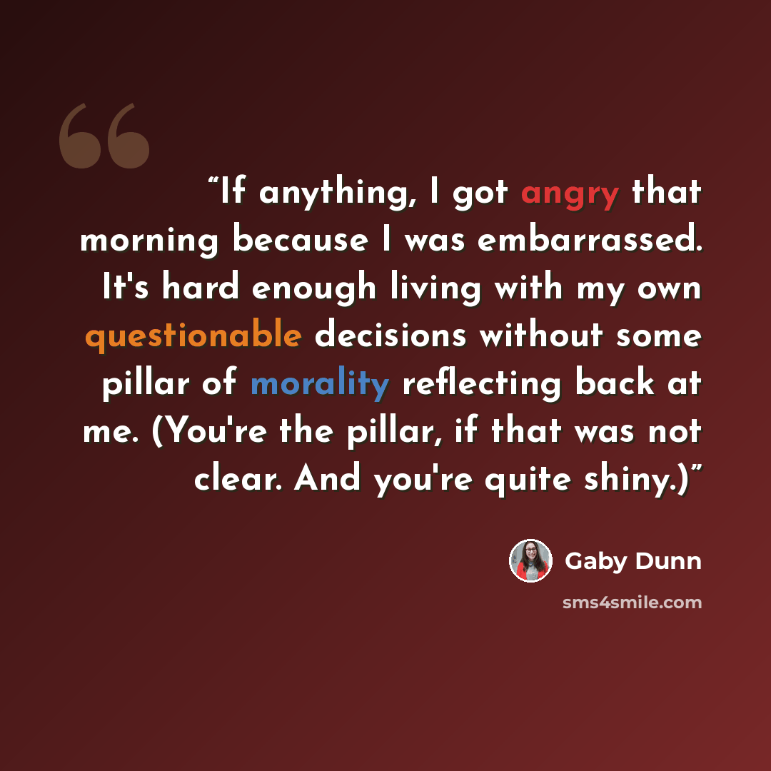 “If anything, I got angry that morning because I was embarrassed. It's hard enough living with my own questionable decisions without some pillar of morality reflecting back at me. (You're the pillar, if that was not clear. And you're quite shiny.)” quote by Gaby Dunn