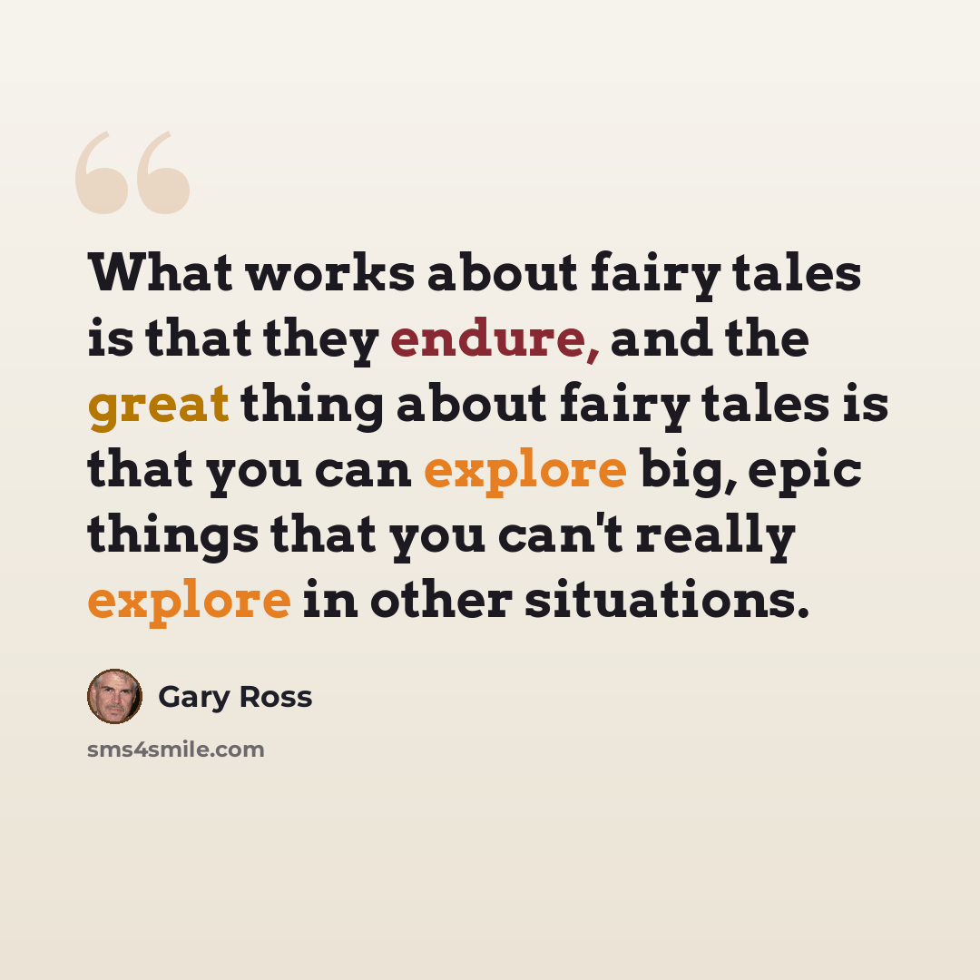 “What works about fairy tales is that they endure, and the great thing about fairy tales is that you can explore big, epic things that you can't really explore in other situations.” quote by Gary Ross