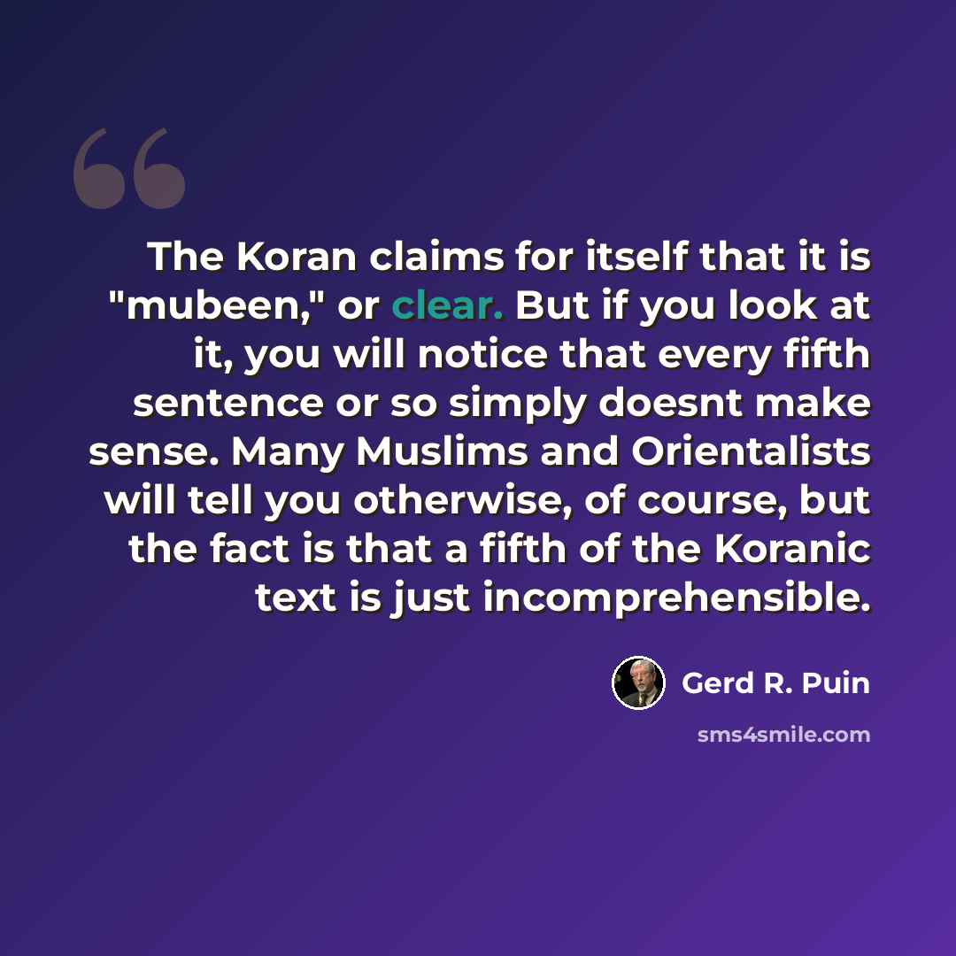 “The Koran claims for itself that it is "mubeen," or clear. But if you look at it, you will notice that every fifth sentence or so simply doesnt make sense. Many Muslims and Orientalists will tell you otherwise, of course, but the fact is that a fifth of the Koranic text is just incomprehensible.” quote by Gerd R. Puin