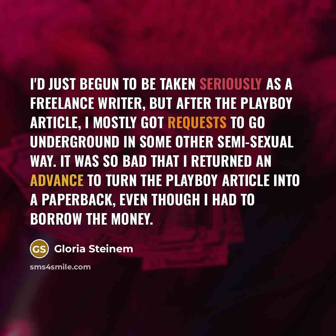 “I'd just begun to be taken seriously as a freelance writer, but after the Playboy article, I mostly got requests to go underground in some other semi-sexual way. It was so bad that I returned an advance to turn the Playboy article into a paperback, even though I had to borrow the money.” quote by Gloria Steinem