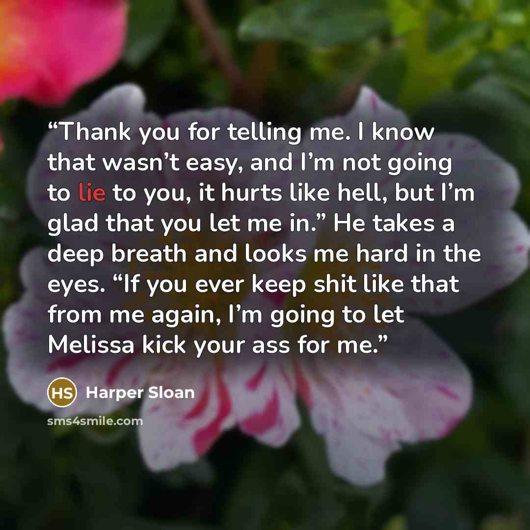 “Thank you for telling me. I know that wasn’t easy, and I’m not going to lie to you, it hurts like hell, but I’m glad that you let me in.” He takes a deep breath and looks me hard in the eyes. “If you ever keep shit like that from me again, I’m going to let Melissa kick your ass for me.” quote by Harper Sloan