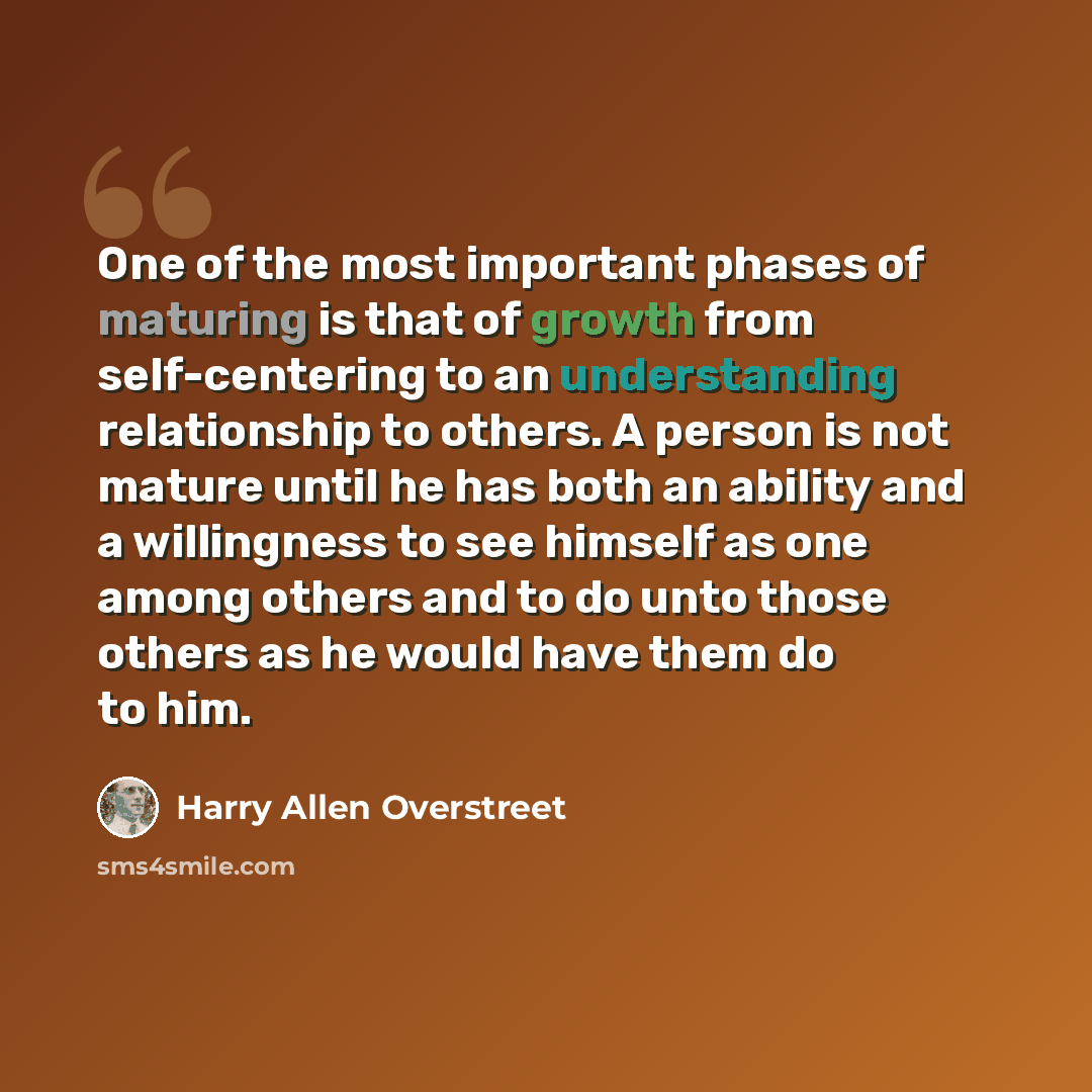 “One of the most important phases of maturing is that of growth from self-centering to an understanding relationship to others. A person is not mature until he has both an ability and a willingness to see himself as one among others and to do unto those others as he would have them do to him.” quote by Harry Allen Overstreet