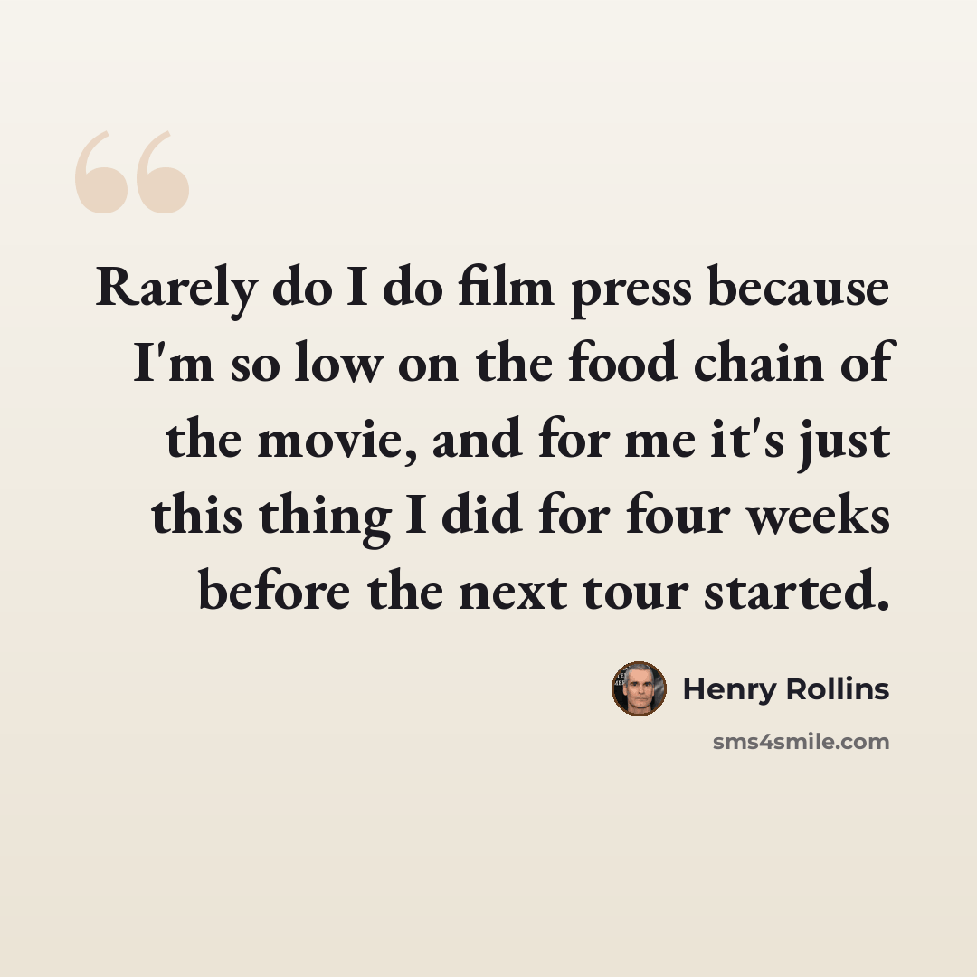 “Rarely do I do film press because I'm so low on the food chain of the movie, and for me it's just this thing I did for four weeks before the next tour started.” quote by Henry Rollins
