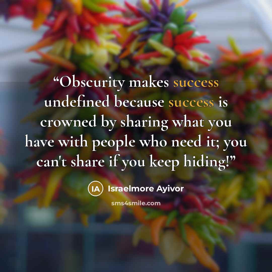 “Obscurity makes success undefined because success is crowned by sharing what you have with people who need it; you can't share if you keep hiding!” quote by Israelmore Ayivor