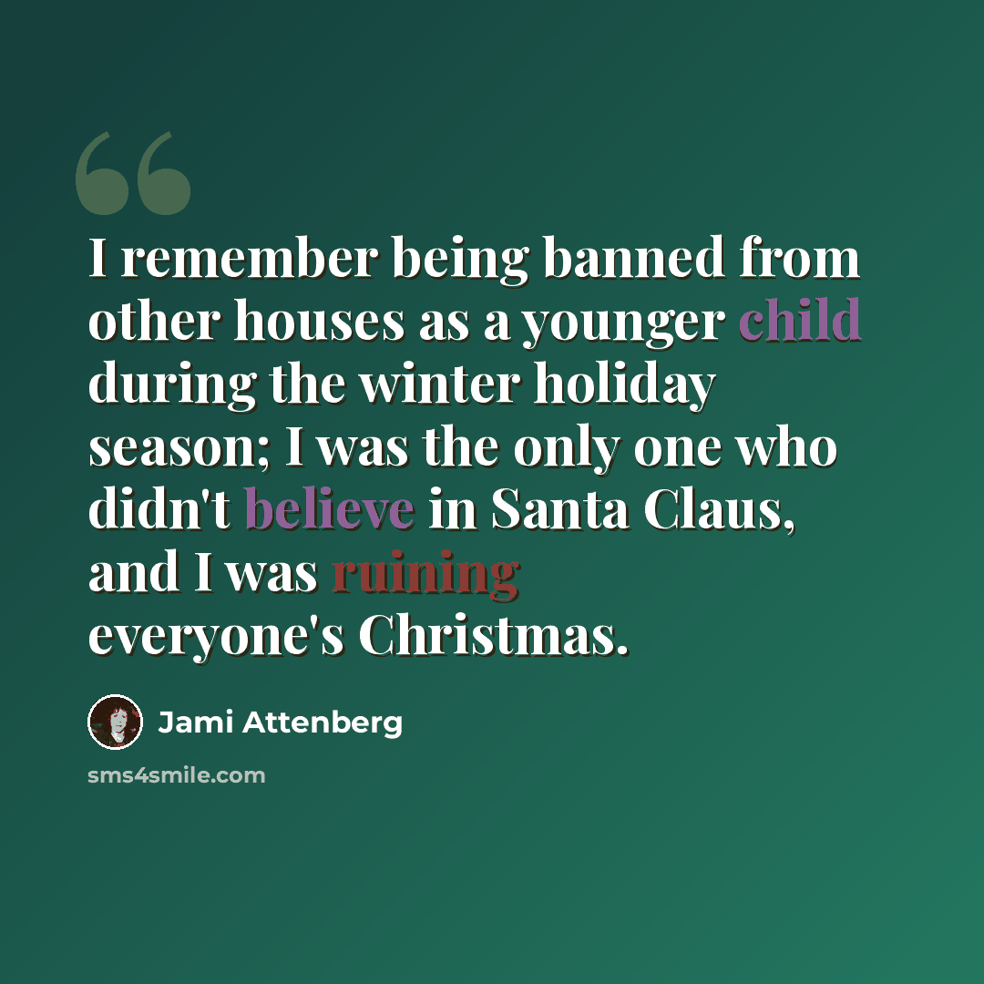 “I remember being banned from other houses as a younger child during the winter holiday season; I was the only one who didn't believe in Santa Claus, and I was ruining everyone's Christmas.” quote by Jami Attenberg