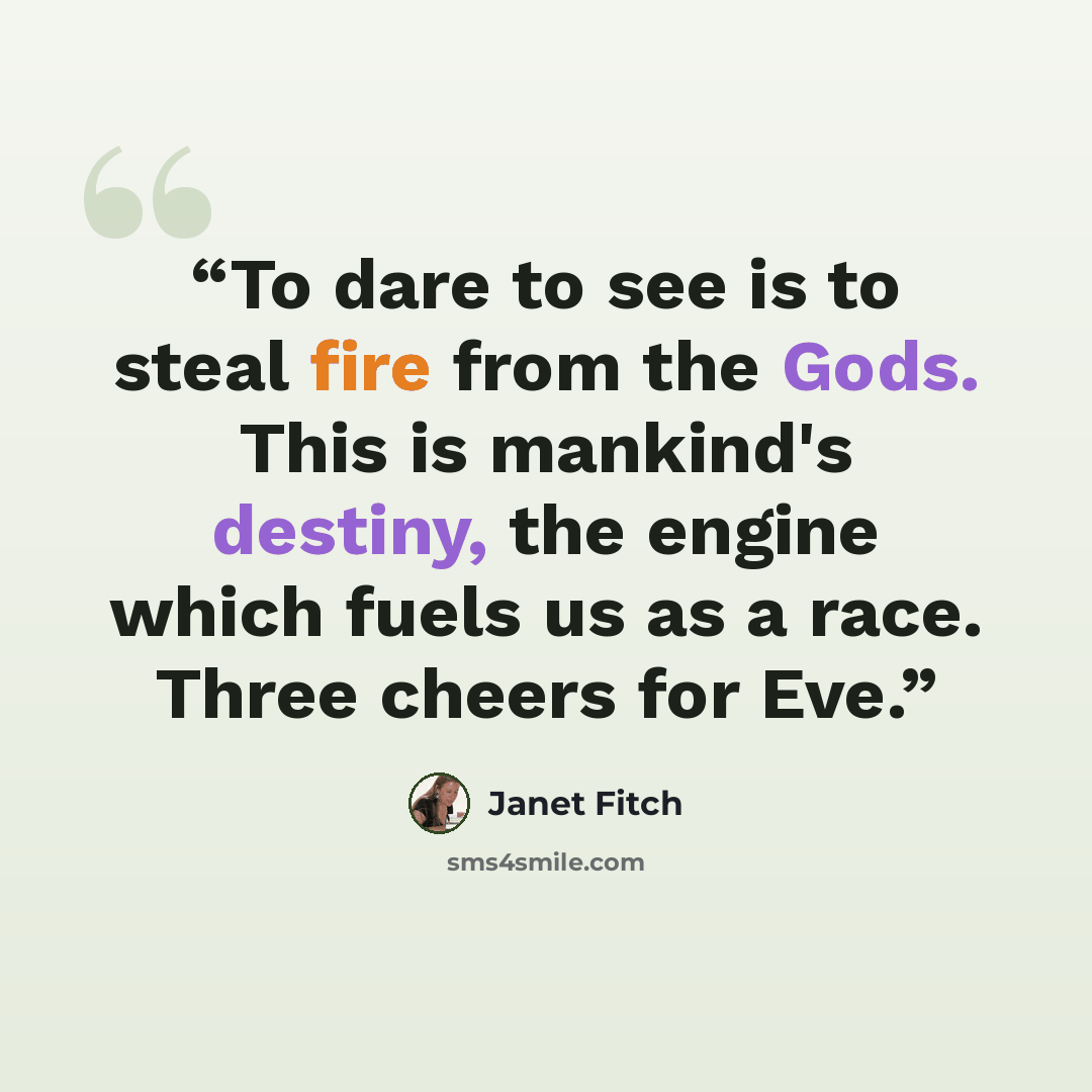 “To dare to see is to steal fire from the Gods. This is mankind's destiny, the engine which fuels us as a race. Three cheers for Eve.” quote by Janet Fitch