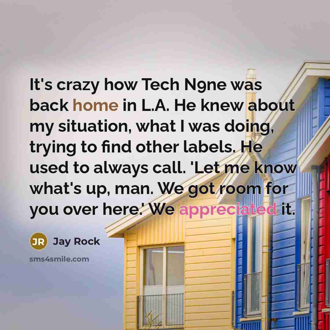 “It's crazy how Tech N9ne was back home in L.A. He knew about my situation, what I was doing, trying to find other labels. He used to always call. 'Let me know what's up, man. We got room for you over here.' We appreciated it.” quote by Jay Rock