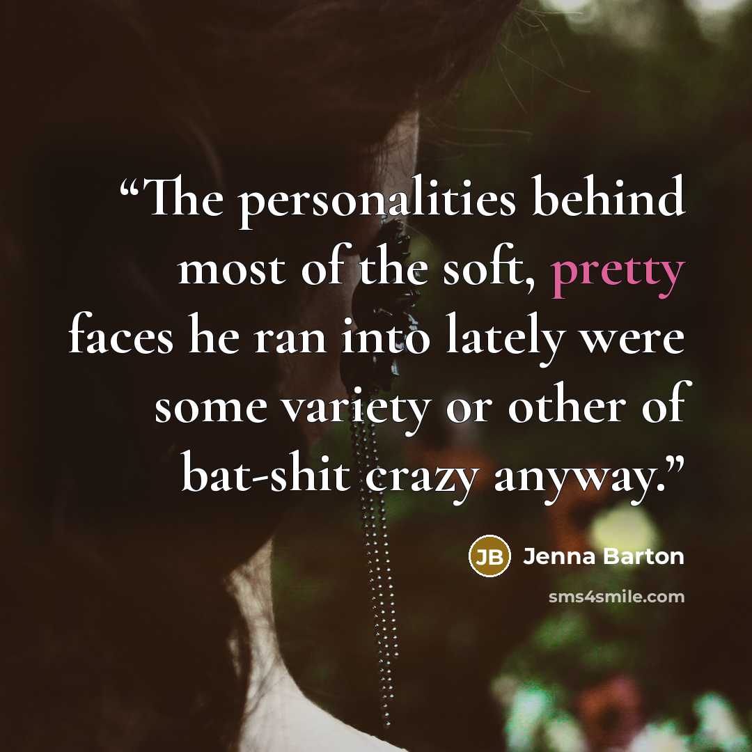 “The personalities behind most of the soft, pretty faces he ran into lately were some variety or other of bat-shit crazy anyway.” quote by Jenna Barton