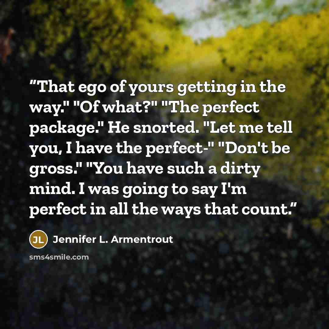 “That ego of yours getting in the way." "Of what?" "The perfect package." He snorted. "Let me tell you, I have the perfect-" "Don't be gross." "You have such a dirty mind. I was going to say I'm perfect in all the ways that count.” quote by Jennifer L. Armentrout