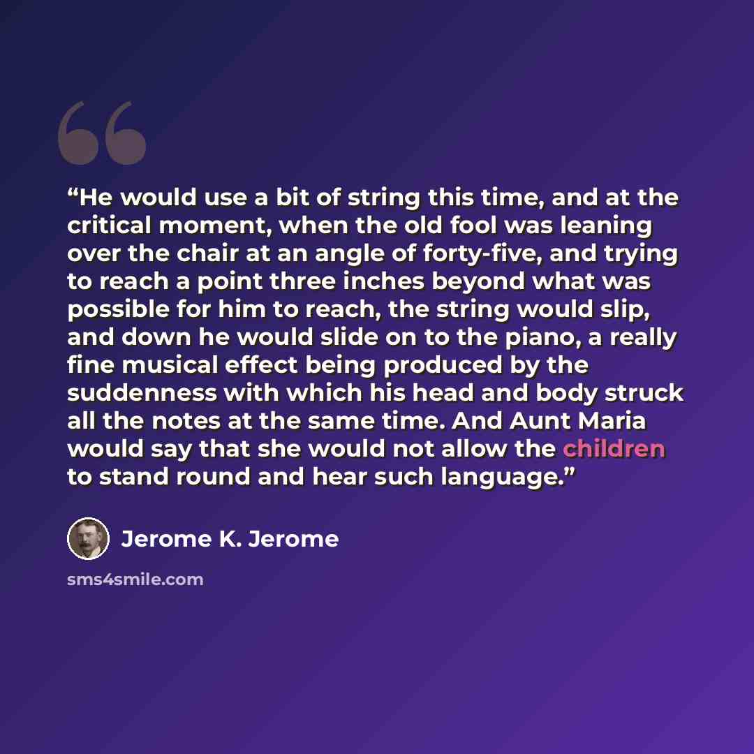 “He would use a bit of string this time, and at the critical moment, when the old fool was leaning over the chair at an angle of forty-five, and trying to reach a point three inches beyond what was possible for him to reach, the string would slip, and down he would slide on to the piano, a really…” quote by Jerome K. Jerome