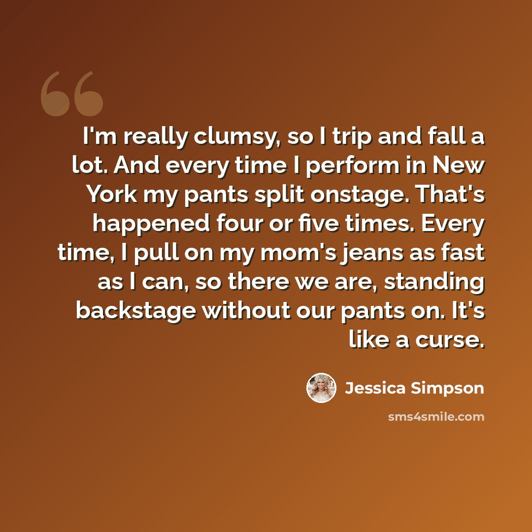 “I'm really clumsy, so I trip and fall a lot. And every time I perform in New York my pants split onstage. That's happened four or five times. Every time, I pull on my mom's jeans as fast as I can, so there we are, standing backstage without our pants on. It's like a curse.” quote by Jessica Simpson