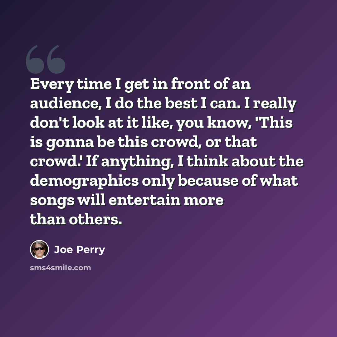 “Every time I get in front of an audience, I do the best I can. I really don't look at it like, you know, 'This is gonna be this crowd, or that crowd.' If anything, I think about the demographics only because of what songs will entertain more than others.” quote by Joe Perry