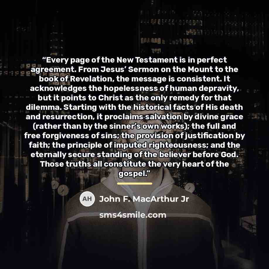 “Every page of the New Testament is in perfect agreement. From Jesus’ Sermon on the Mount to the book of Revelation, the message is consistent. It acknowledges the hopelessness of human depravity, but it points to Christ as the only remedy for that dilemma. Starting with the historical facts of His…” quote by John F. MacArthur Jr
