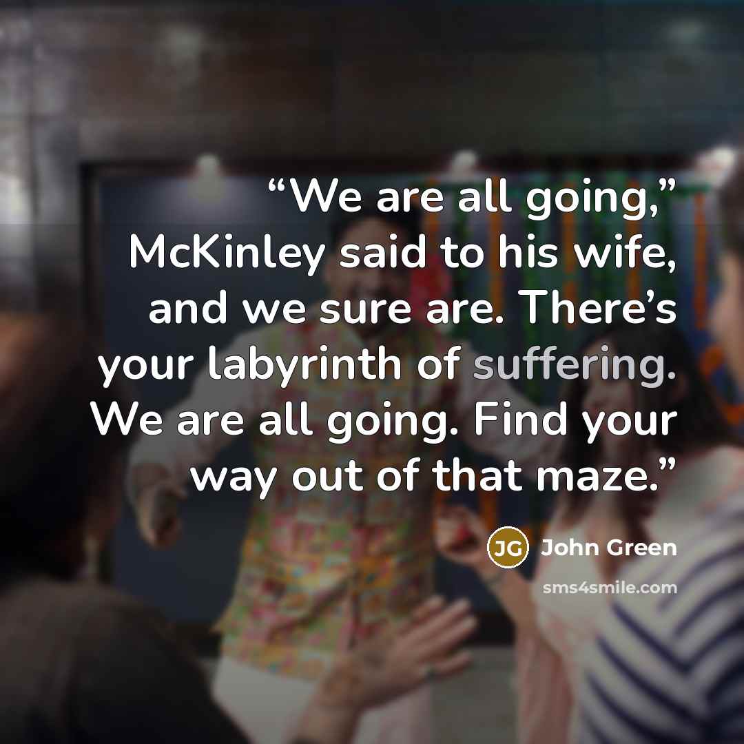 “We are all going,” McKinley said to his wife, and we sure are. There’s your labyrinth of suffering. We are all going. Find your way out of that maze.” quote by John Green