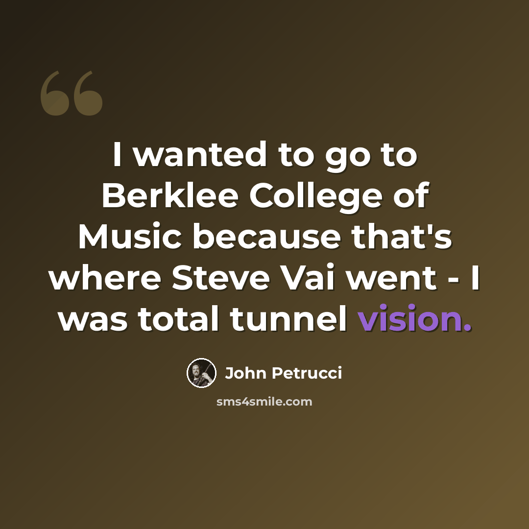 “I wanted to go to Berklee College of Music because that's where Steve Vai went - I was total tunnel vision.” quote by John Petrucci