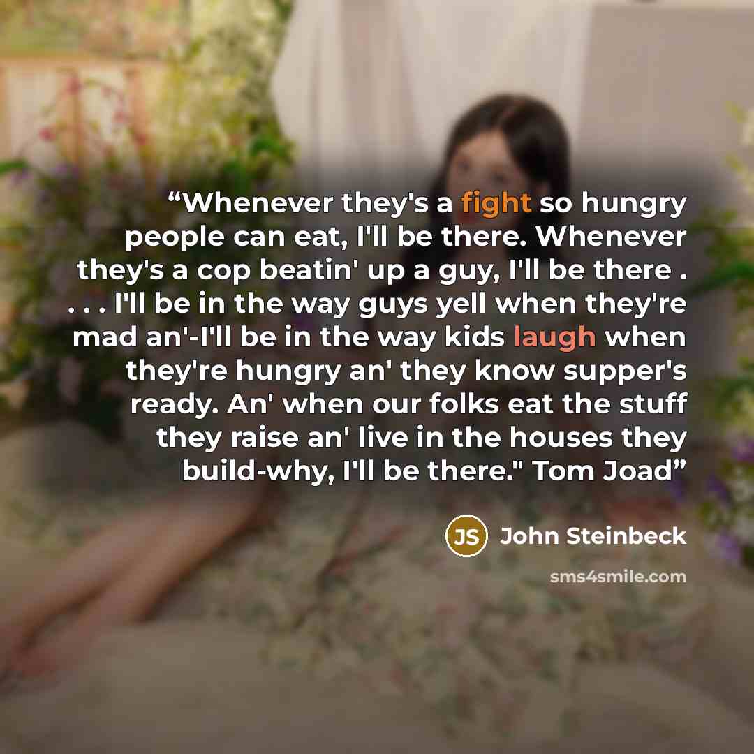 “Whenever they's a fight so hungry people can eat, I'll be there. Whenever they's a cop beatin' up a guy, I'll be there . . . . I'll be in the way guys yell when they're mad an'-I'll be in the way kids laugh when they're hungry an' they know supper's ready. An' when our folks eat the stuff they…” quote by John Steinbeck