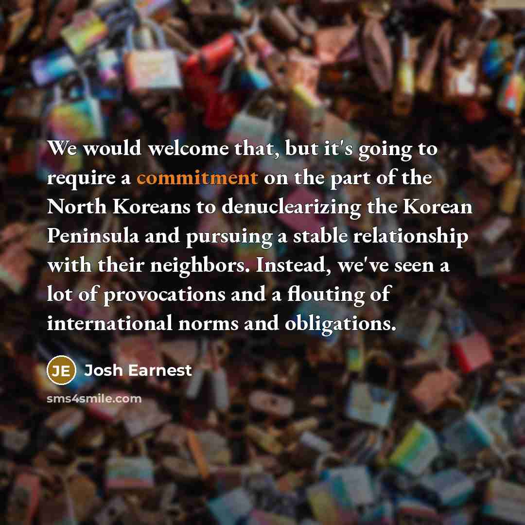 “We would welcome that, but it's going to require a commitment on the part of the North Koreans to denuclearizing the Korean Peninsula and pursuing a stable relationship with their neighbors. Instead, we've seen a lot of provocations and a flouting of international norms and obligations.” quote by Josh Earnest