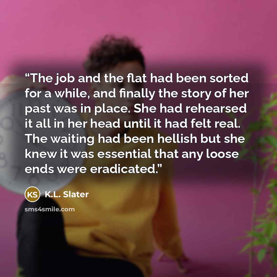 “The job and the flat had been sorted for a while, and finally the story of her past was in place. She had rehearsed it all in her head until it had felt real. The waiting had been hellish but she knew it was essential that any loose ends were eradicated.” quote by K.L. Slater