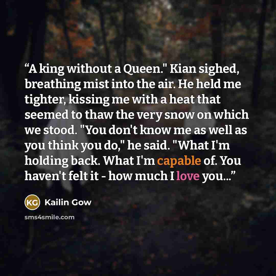 “A king without a Queen." Kian sighed, breathing mist into the air. He held me tighter, kissing me with a heat that seemed to thaw the very snow on which we stood. "You don't know me as well as you think you do," he said. "What I'm holding back. What I'm capable of. You haven't felt it - how much I…” quote by Kailin Gow