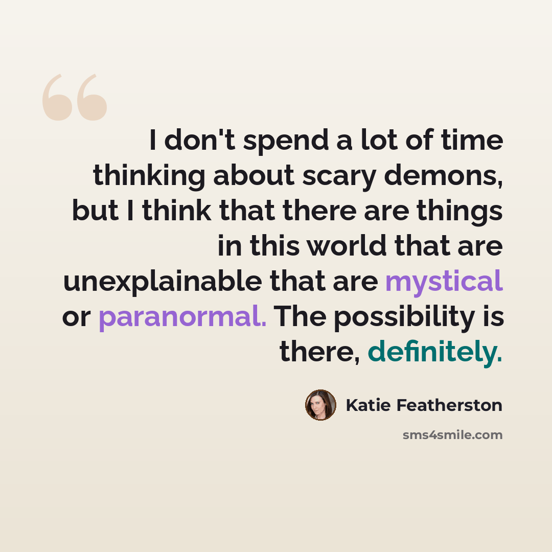“I don't spend a lot of time thinking about scary demons, but I think that there are things in this world that are unexplainable that are mystical or paranormal. The possibility is there, definitely.” quote by Katie Featherston