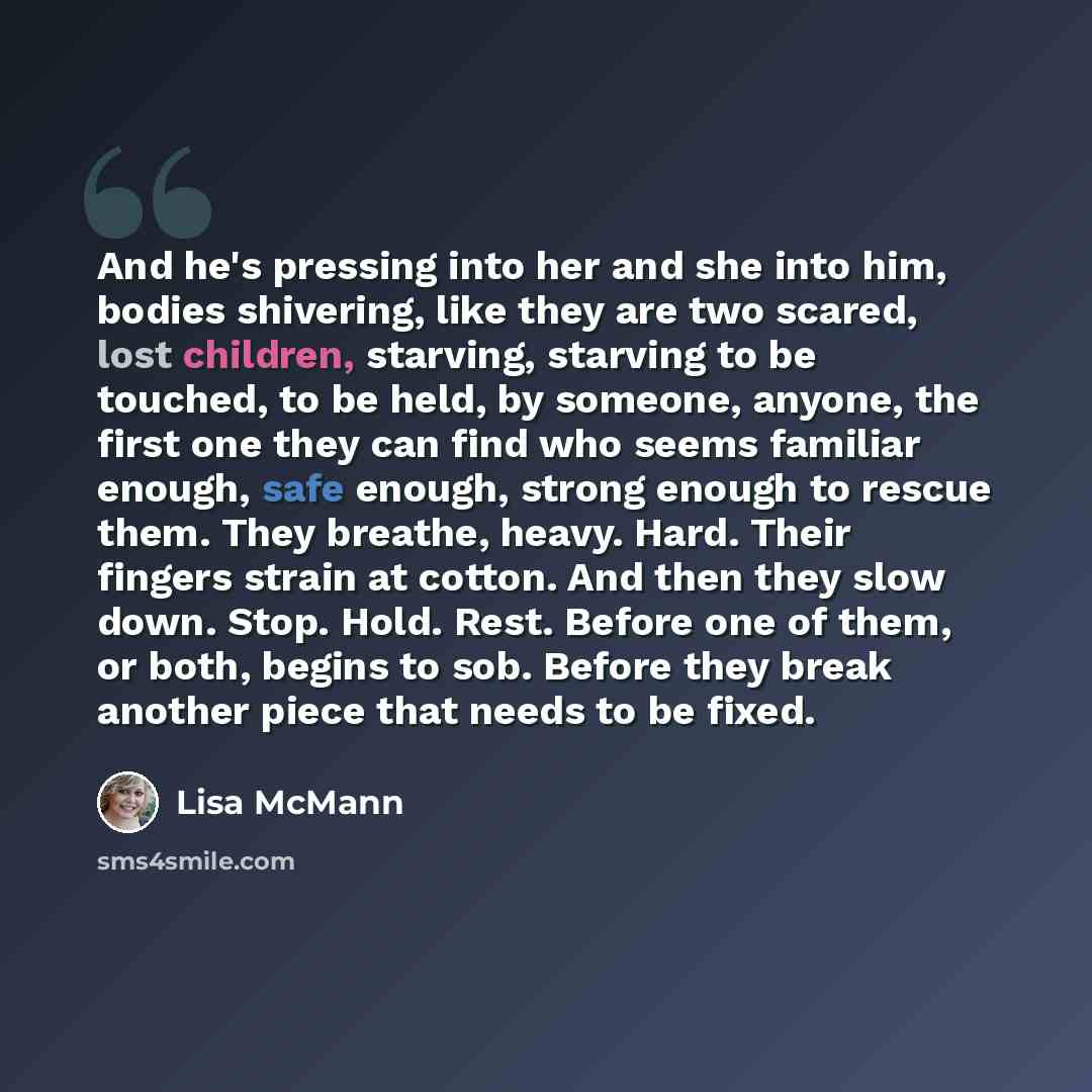 “And he's pressing into her and she into him, bodies shivering, like they are two scared, lost children, starving, starving to be touched, to be held, by someone, anyone, the first one they can find who seems familiar enough, safe enough, strong enough to rescue them. They breathe, heavy. Hard…” quote by Lisa McMann