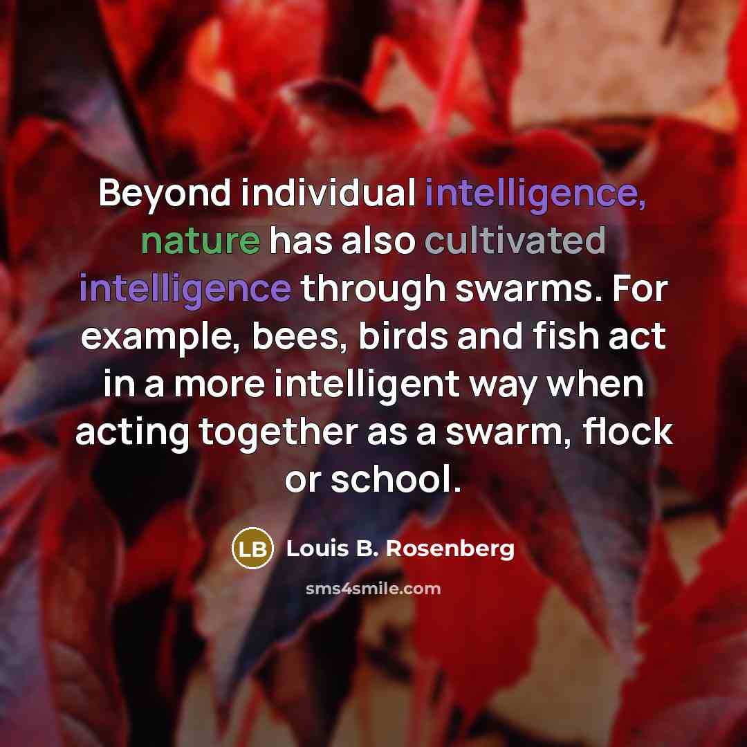 “Beyond individual intelligence, nature has also cultivated intelligence through swarms. For example, bees, birds and fish act in a more intelligent way when acting together as a swarm, flock or school.” quote by Louis B. Rosenberg
