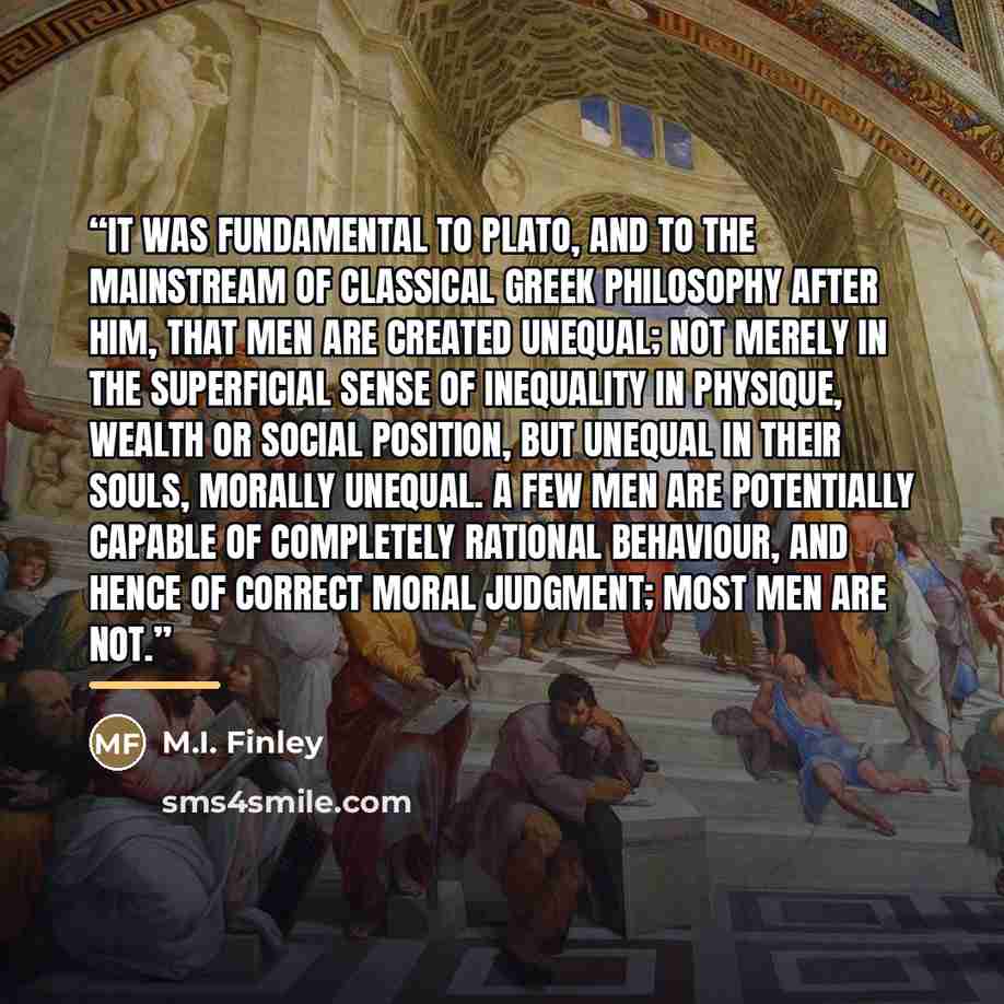 “It was fundamental to Plato, and to the mainstream of classical Greek philosophy after him, that men are created unequal; not merely in the superficial sense of inequality in physique, wealth or social position, but unequal in their souls, morally unequal. A few men are potentially capable of…” quote by M.I. Finley