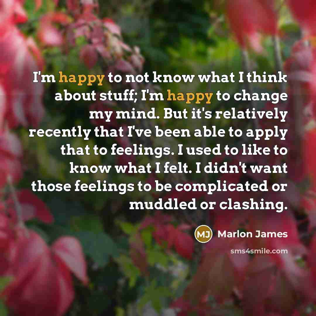 “I'm happy to not know what I think about stuff; I'm happy to change my mind. But it's relatively recently that I've been able to apply that to feelings. I used to like to know what I felt. I didn't want those feelings to be complicated or muddled or clashing.” quote by Marlon James