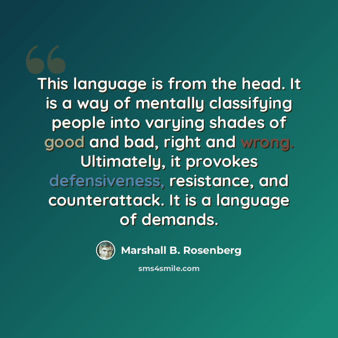 “This language is from the head. It is a way of mentally classifying people into varying shades of good and bad, right and wrong. Ultimately, it provokes defensiveness, resistance, and counterattack. It is a language of demands.” quote by Marshall B. Rosenberg