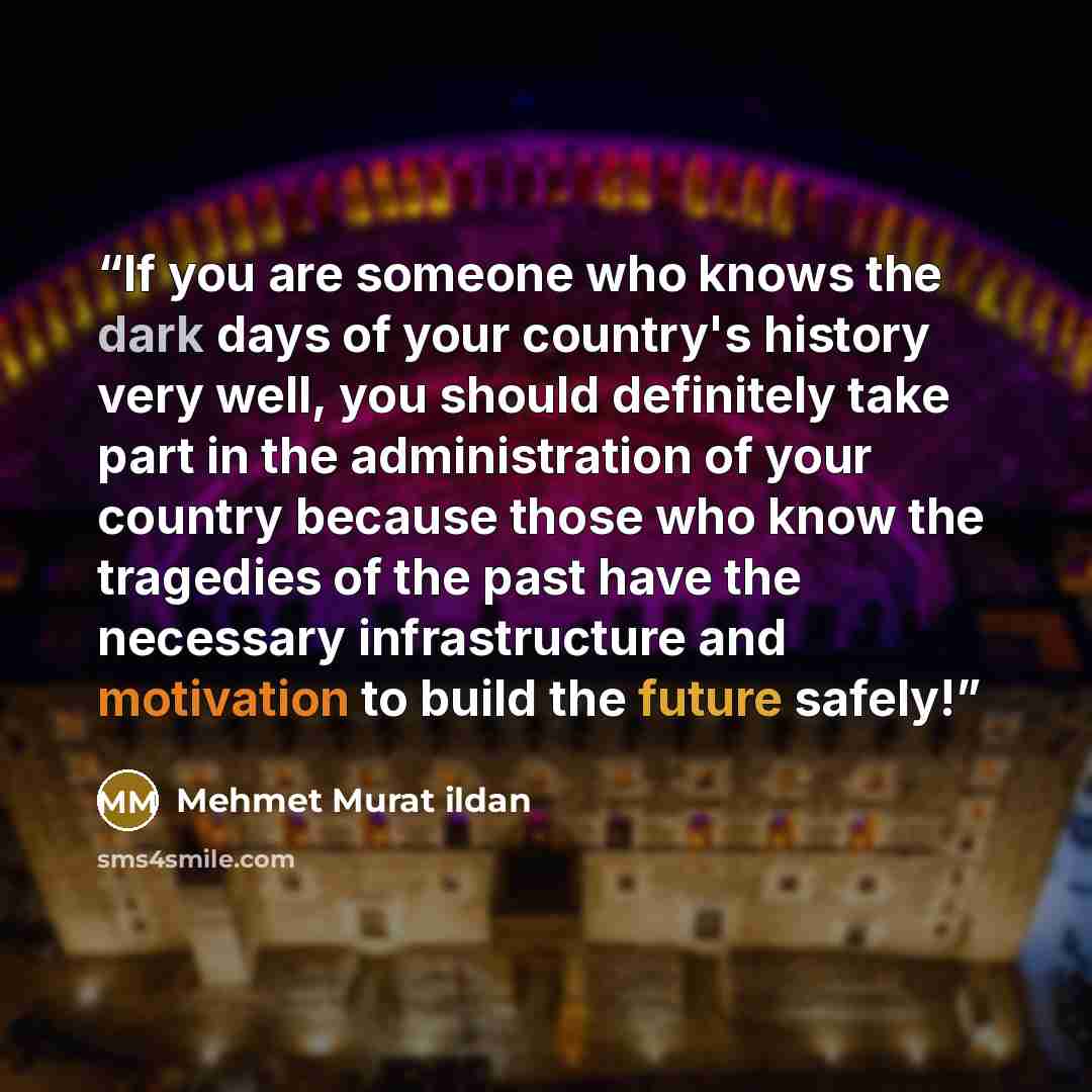 “If you are someone who knows the dark days of your country's history very well, you should definitely take part in the administration of your country because those who know the tragedies of the past have the necessary infrastructure and motivation to build the future safely!” quote by Mehmet Murat ildan