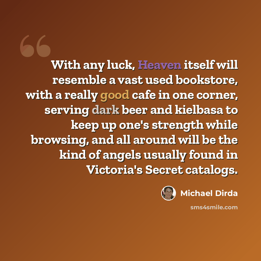 “With any luck, Heaven itself will resemble a vast used bookstore, with a really good cafe in one corner, serving dark beer and kielbasa to keep up one's strength while browsing, and all around will be the kind of angels usually found in Victoria's Secret catalogs.” quote by Michael Dirda