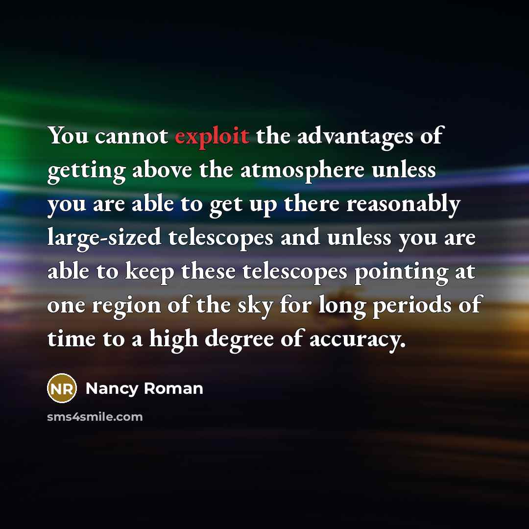 “You cannot exploit the advantages of getting above the atmosphere unless you are able to get up there reasonably large-sized telescopes and unless you are able to keep these telescopes pointing at one region of the sky for long periods of time to a high degree of accuracy.” quote by Nancy Roman