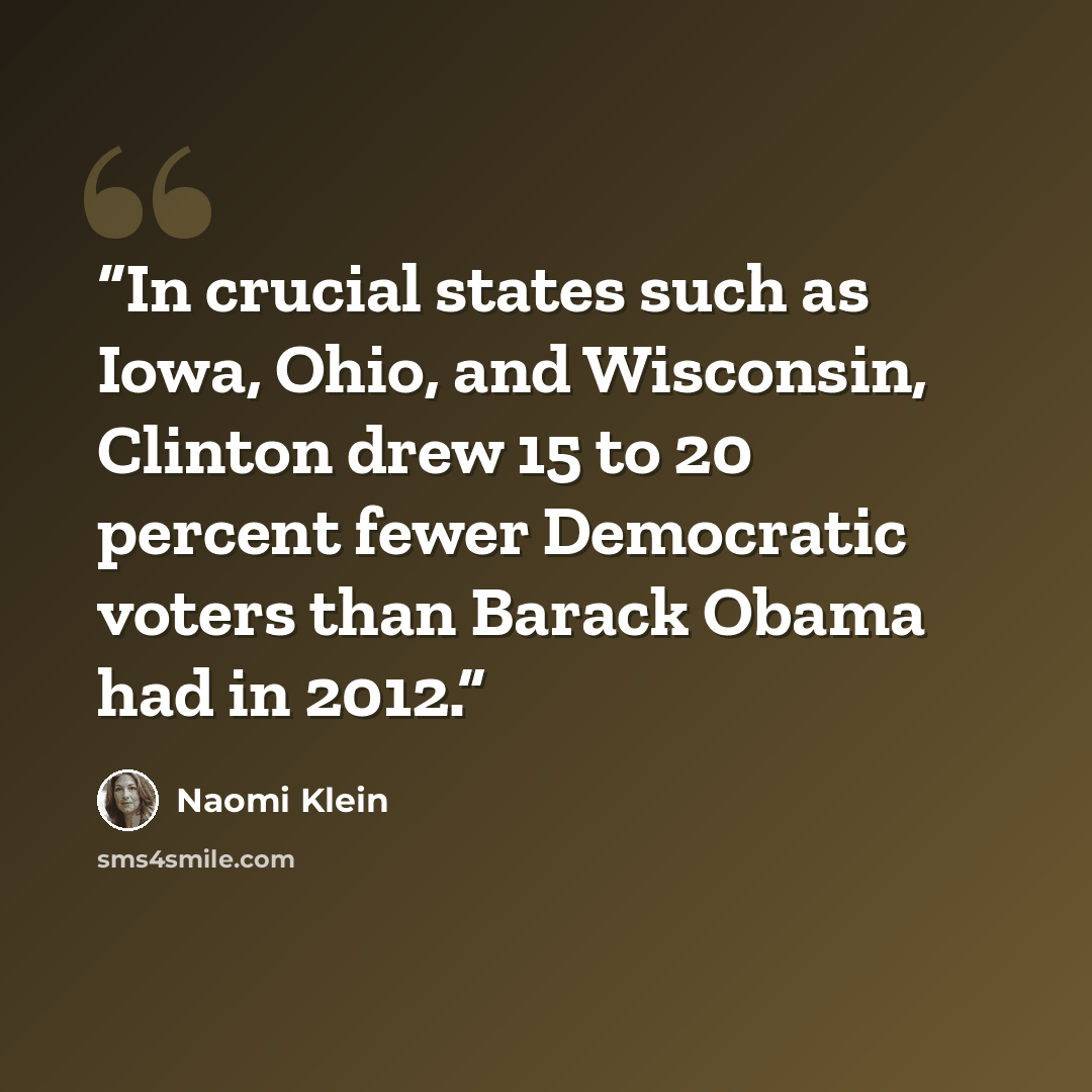 “In crucial states such as Iowa, Ohio, and Wisconsin, Clinton drew 15 to 20 percent fewer Democratic voters than Barack Obama had in 2012.” quote by Naomi Klein