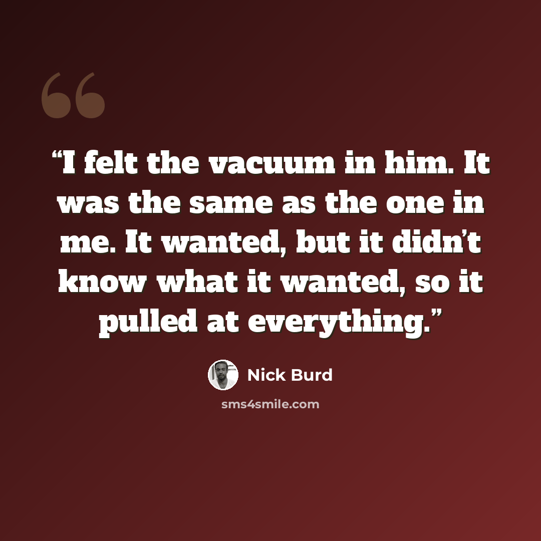 “I felt the vacuum in him. It was the same as the one in me. It wanted, but it didn’t know what it wanted, so it pulled at everything.” quote by Nick Burd