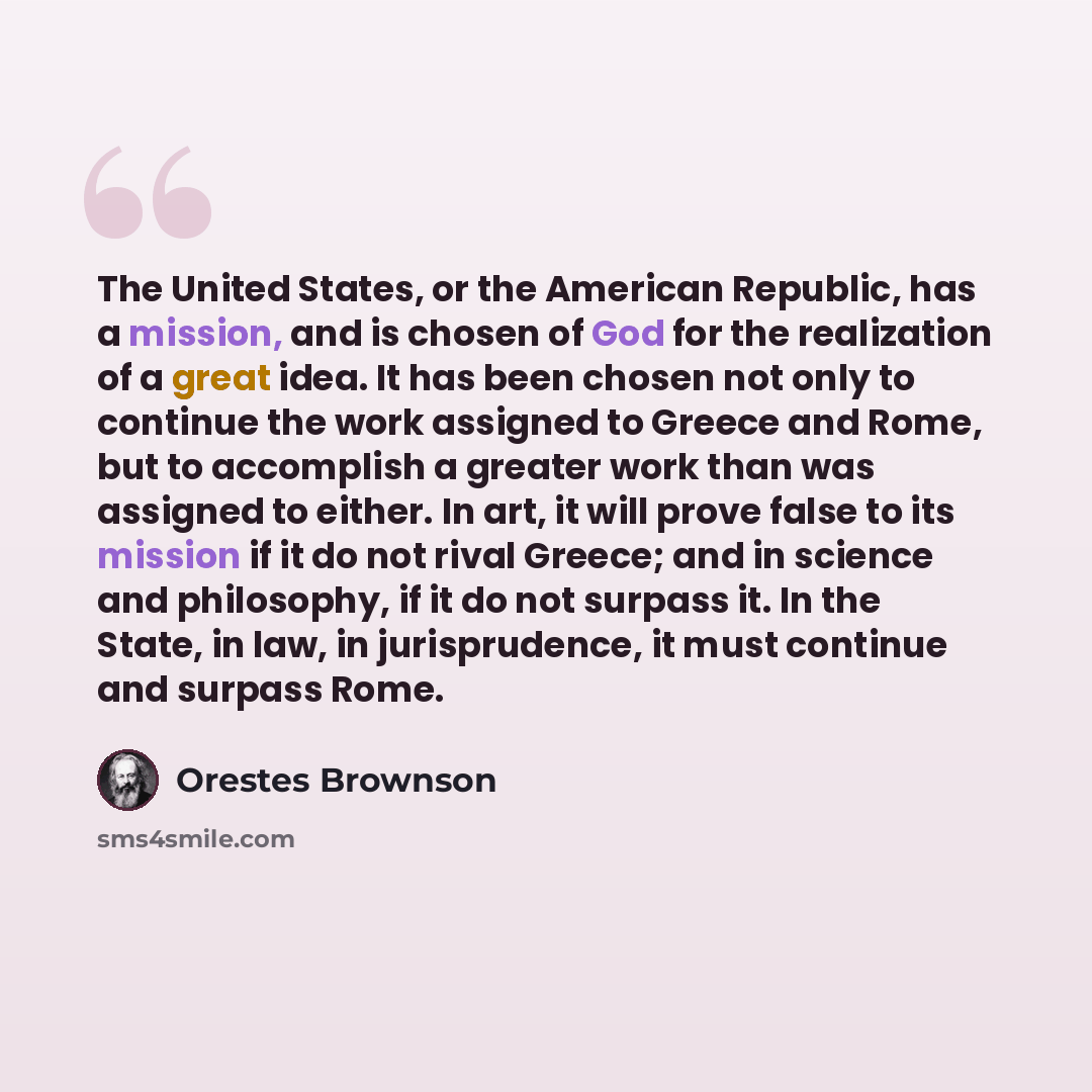 “The United States, or the American Republic, has a mission, and is chosen of God for the realization of a great idea. It has been chosen not only to continue the work assigned to Greece and Rome, but to accomplish a greater work than was assigned to either. In art, it will prove false to its…” quote by Orestes Brownson