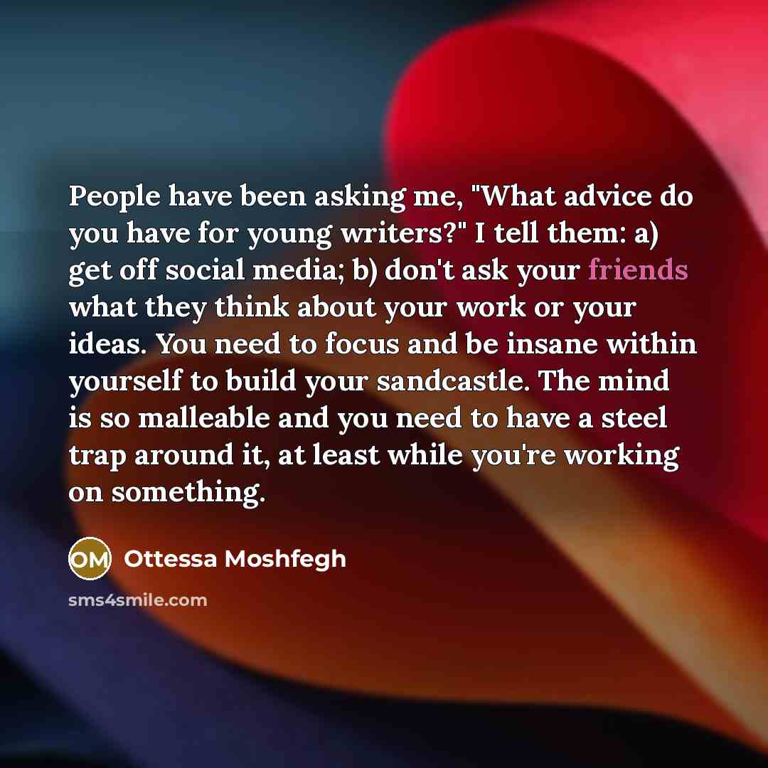 “People have been asking me, "What advice do you have for young writers?" I tell them: a) get off social media; b) don't ask your friends what they think about your work or your ideas. You need to focus and be insane within yourself to build your sandcastle. The mind is so malleable and you need to…” quote by Ottessa Moshfegh