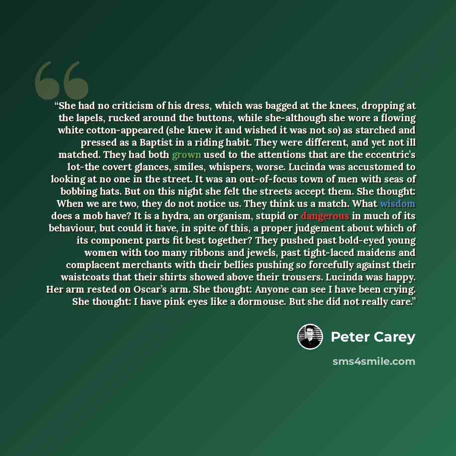 “She had no criticism of his dress, which was bagged at the knees, dropping at the lapels, rucked around the buttons, while she-although she wore a flowing white cotton-appeared (she knew it and wished it was not so) as starched and pressed as a Baptist in a riding habit. They were different, and…” quote by Peter Carey