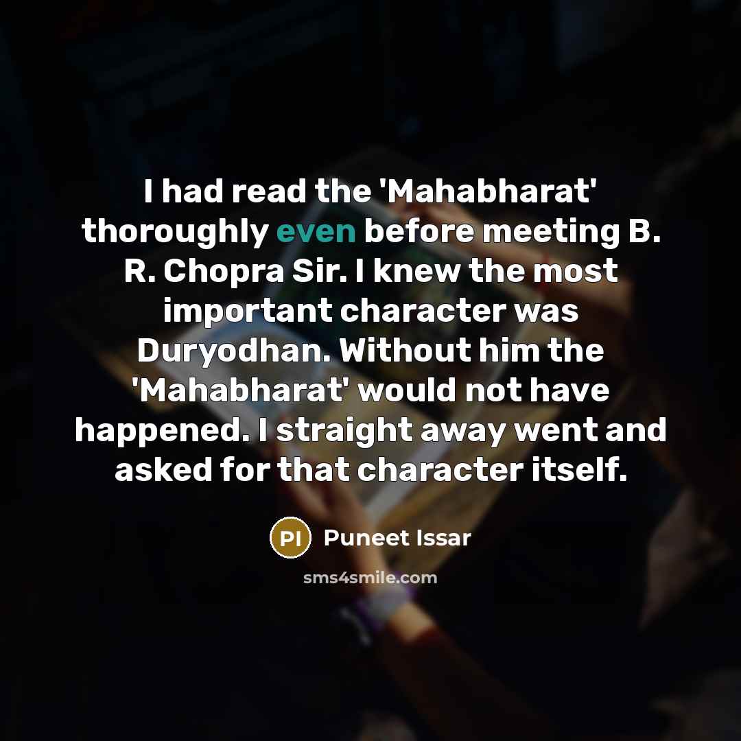 “I had read the 'Mahabharat' thoroughly even before meeting B. R. Chopra Sir. I knew the most important character was Duryodhan. Without him the 'Mahabharat' would not have happened. I straight away went and asked for that character itself.” quote by Puneet Issar