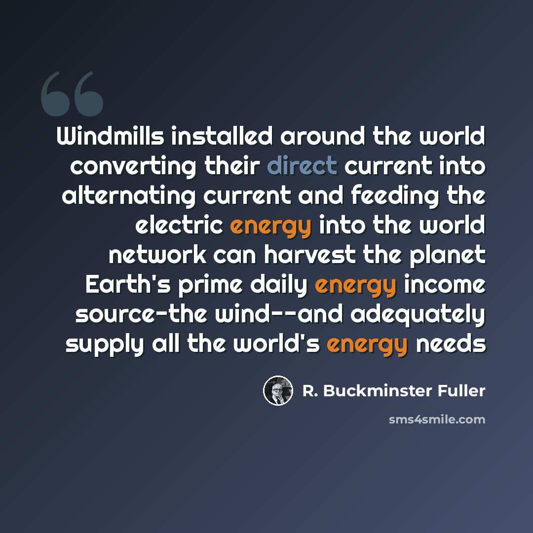 “Windmills installed around the world converting their direct current into alternating current and feeding the electric energy into the world network can harvest the planet Earth's prime daily energy income source-the wind--and adequately supply all the world's energy needs” quote by R. Buckminster Fuller