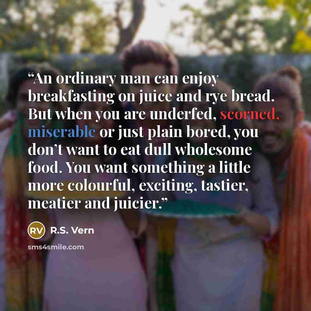 “An ordinary man can enjoy breakfasting on juice and rye bread. But when you are underfed, scorned, miserable or just plain bored, you don’t want to eat dull wholesome food. You want something a little more colourful, exciting, tastier, meatier and juicier.” quote by R.S. Vern