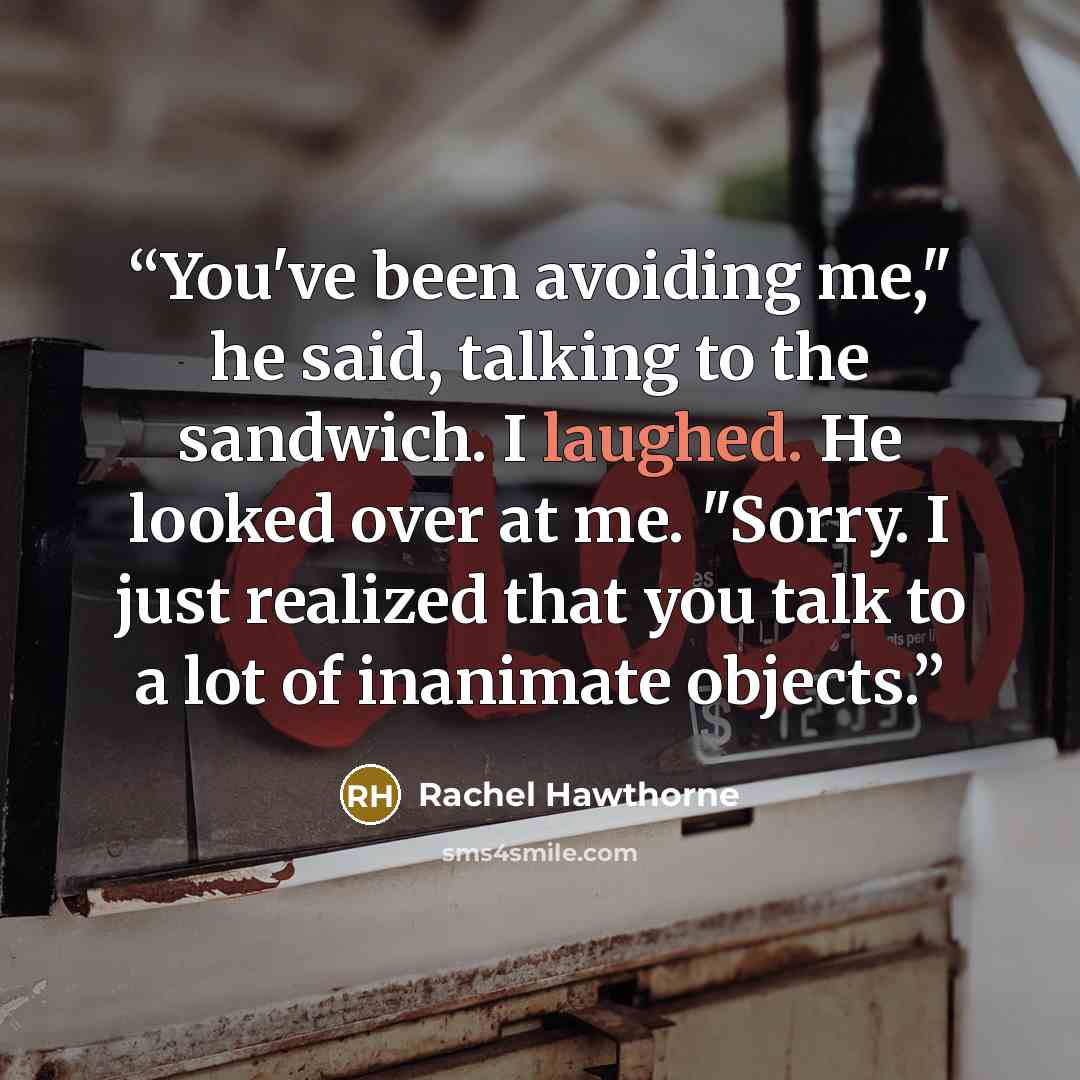 “You've been avoiding me," he said, talking to the sandwich. I laughed. He looked over at me. "Sorry. I just realized that you talk to a lot of inanimate objects.” quote by Rachel Hawthorne