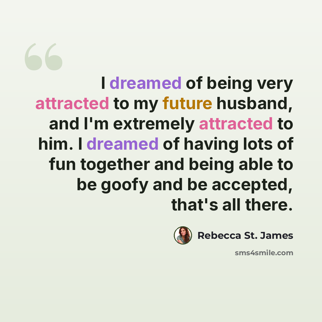 “I dreamed of being very attracted to my future husband, and I'm extremely attracted to him. I dreamed of having lots of fun together and being able to be goofy and be accepted, that's all there.” quote by Rebecca St. James