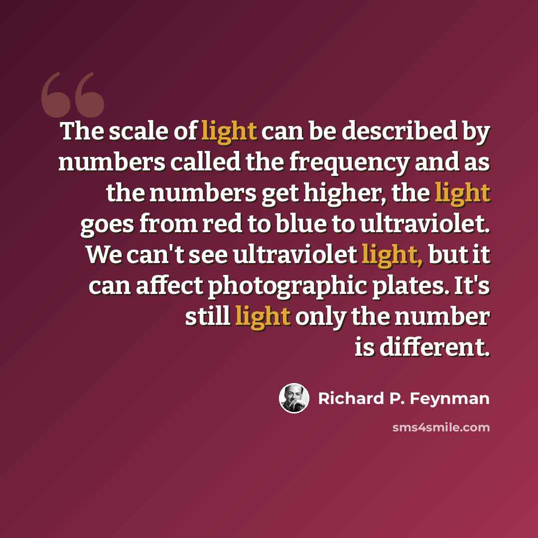 “The scale of light can be described by numbers called the frequency and as the numbers get higher, the light goes from red to blue to ultraviolet. We can't see ultraviolet light, but it can affect photographic plates. It's still light only the number is different.” quote by Richard P. Feynman