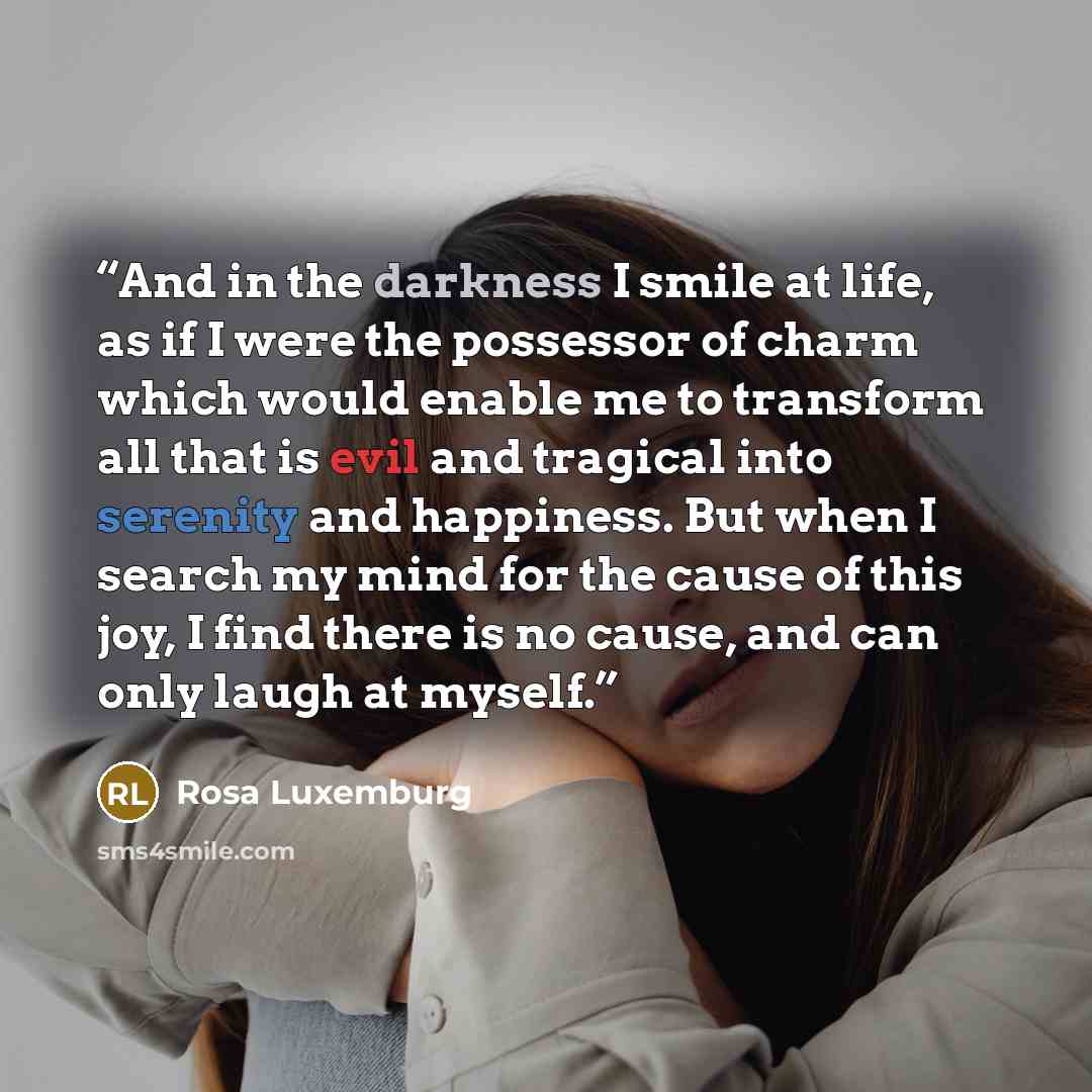 “And in the darkness I smile at life, as if I were the possessor of charm which would enable me to transform all that is evil and tragical into serenity and happiness. But when I search my mind for the cause of this joy, I find there is no cause, and can only laugh at myself.” quote by Rosa Luxemburg