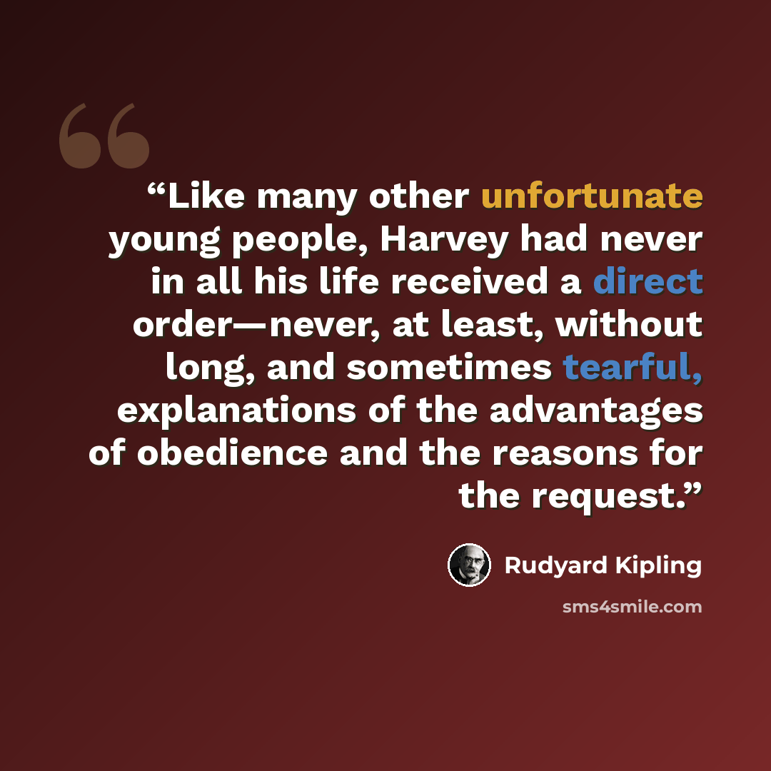 “Like many other unfortunate young people, Harvey had never in all his life received a direct order—never, at least, without long, and sometimes tearful, explanations of the advantages of obedience and the reasons for the request.” quote by Rudyard Kipling