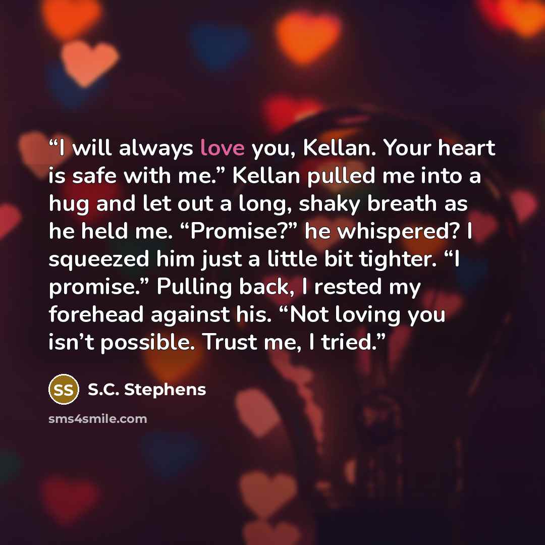 “I will always love you, Kellan. Your heart is safe with me.” Kellan pulled me into a hug and let out a long, shaky breath as he held me. “Promise?” he whispered? I squeezed him just a little bit tighter. “I promise.” Pulling back, I rested my forehead against his. “Not loving you isn’t possible…” quote by S.C. Stephens