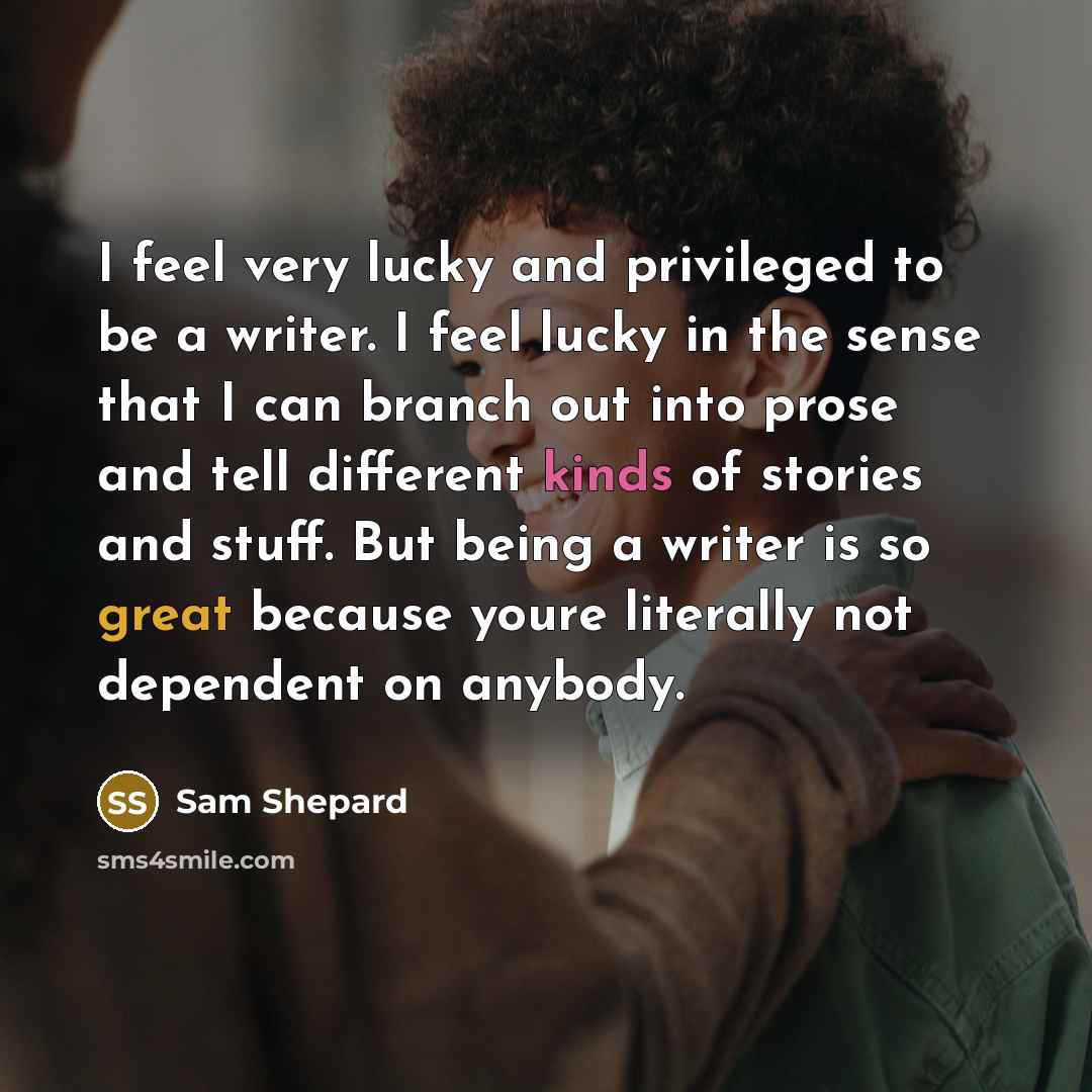 “I feel very lucky and privileged to be a writer. I feel lucky in the sense that I can branch out into prose and tell different kinds of stories and stuff. But being a writer is so great because youre literally not dependent on anybody.” quote by Sam Shepard