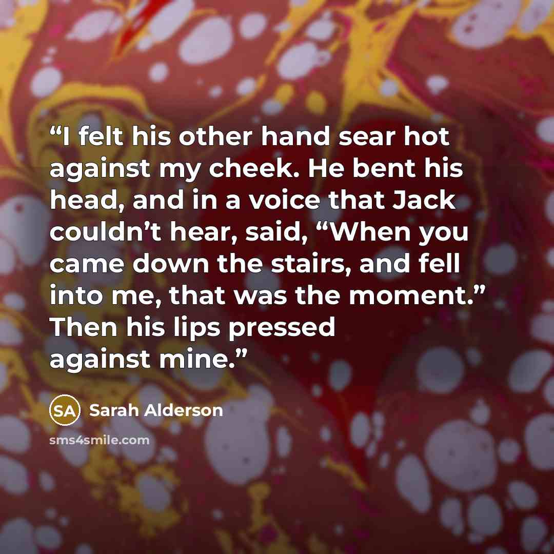 “I felt his other hand sear hot against my cheek. He bent his head, and in a voice that Jack couldn’t hear, said, “When you came down the stairs, and fell into me, that was the moment.” Then his lips pressed against mine.” quote by Sarah Alderson
