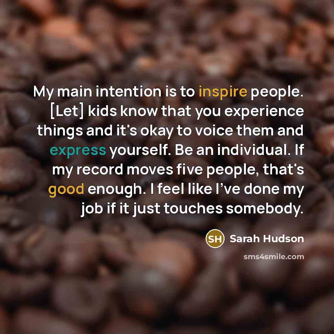 “My main intention is to inspire people. [Let] kids know that you experience things and it's okay to voice them and express yourself. Be an individual. If my record moves five people, that's good enough. I feel like I've done my job if it just touches somebody.” quote by Sarah Hudson